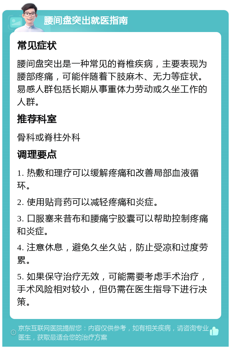 腰间盘突出就医指南 常见症状 腰间盘突出是一种常见的脊椎疾病，主要表现为腰部疼痛，可能伴随着下肢麻木、无力等症状。易感人群包括长期从事重体力劳动或久坐工作的人群。 推荐科室 骨科或脊柱外科 调理要点 1. 热敷和理疗可以缓解疼痛和改善局部血液循环。 2. 使用贴膏药可以减轻疼痛和炎症。 3. 口服塞来昔布和腰痛宁胶囊可以帮助控制疼痛和炎症。 4. 注意休息，避免久坐久站，防止受凉和过度劳累。 5. 如果保守治疗无效，可能需要考虑手术治疗，手术风险相对较小，但仍需在医生指导下进行决策。