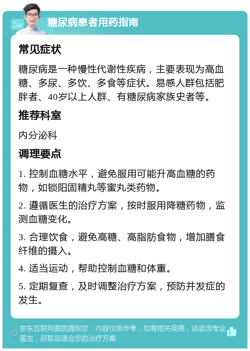 糖尿病患者用药指南 常见症状 糖尿病是一种慢性代谢性疾病，主要表现为高血糖、多尿、多饮、多食等症状。易感人群包括肥胖者、40岁以上人群、有糖尿病家族史者等。 推荐科室 内分泌科 调理要点 1. 控制血糖水平，避免服用可能升高血糖的药物，如锁阳固精丸等蜜丸类药物。 2. 遵循医生的治疗方案，按时服用降糖药物，监测血糖变化。 3. 合理饮食，避免高糖、高脂肪食物，增加膳食纤维的摄入。 4. 适当运动，帮助控制血糖和体重。 5. 定期复查，及时调整治疗方案，预防并发症的发生。