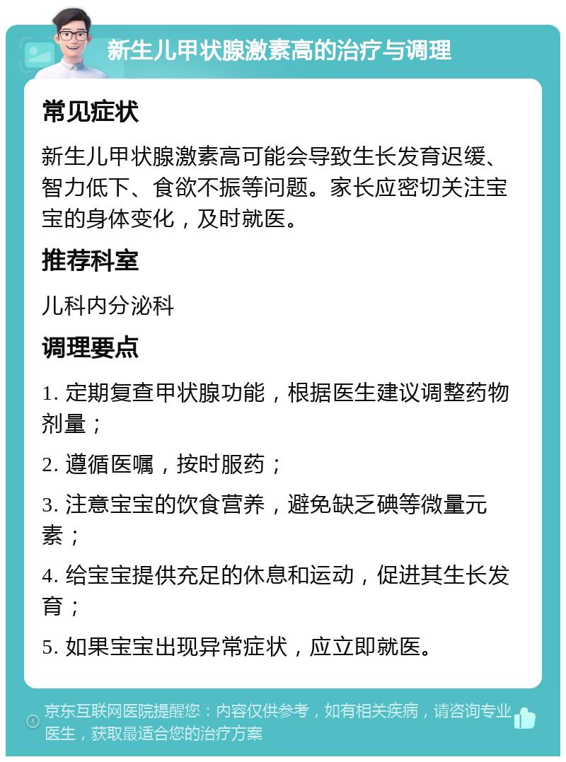 新生儿甲状腺激素高的治疗与调理 常见症状 新生儿甲状腺激素高可能会导致生长发育迟缓、智力低下、食欲不振等问题。家长应密切关注宝宝的身体变化，及时就医。 推荐科室 儿科内分泌科 调理要点 1. 定期复查甲状腺功能，根据医生建议调整药物剂量； 2. 遵循医嘱，按时服药； 3. 注意宝宝的饮食营养，避免缺乏碘等微量元素； 4. 给宝宝提供充足的休息和运动，促进其生长发育； 5. 如果宝宝出现异常症状，应立即就医。