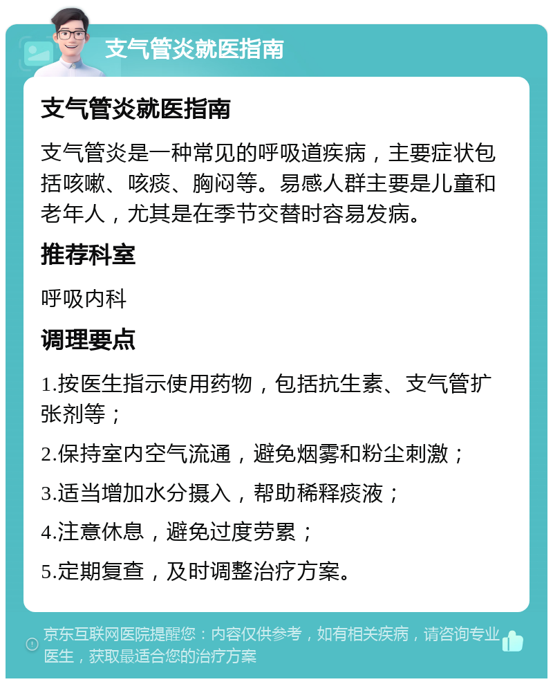 支气管炎就医指南 支气管炎就医指南 支气管炎是一种常见的呼吸道疾病，主要症状包括咳嗽、咳痰、胸闷等。易感人群主要是儿童和老年人，尤其是在季节交替时容易发病。 推荐科室 呼吸内科 调理要点 1.按医生指示使用药物，包括抗生素、支气管扩张剂等； 2.保持室内空气流通，避免烟雾和粉尘刺激； 3.适当增加水分摄入，帮助稀释痰液； 4.注意休息，避免过度劳累； 5.定期复查，及时调整治疗方案。