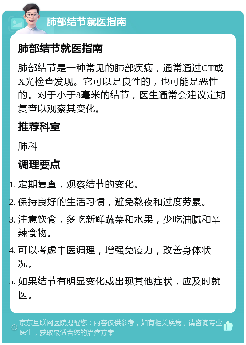 肺部结节就医指南 肺部结节就医指南 肺部结节是一种常见的肺部疾病，通常通过CT或X光检查发现。它可以是良性的，也可能是恶性的。对于小于8毫米的结节，医生通常会建议定期复查以观察其变化。 推荐科室 肺科 调理要点 定期复查，观察结节的变化。 保持良好的生活习惯，避免熬夜和过度劳累。 注意饮食，多吃新鲜蔬菜和水果，少吃油腻和辛辣食物。 可以考虑中医调理，增强免疫力，改善身体状况。 如果结节有明显变化或出现其他症状，应及时就医。