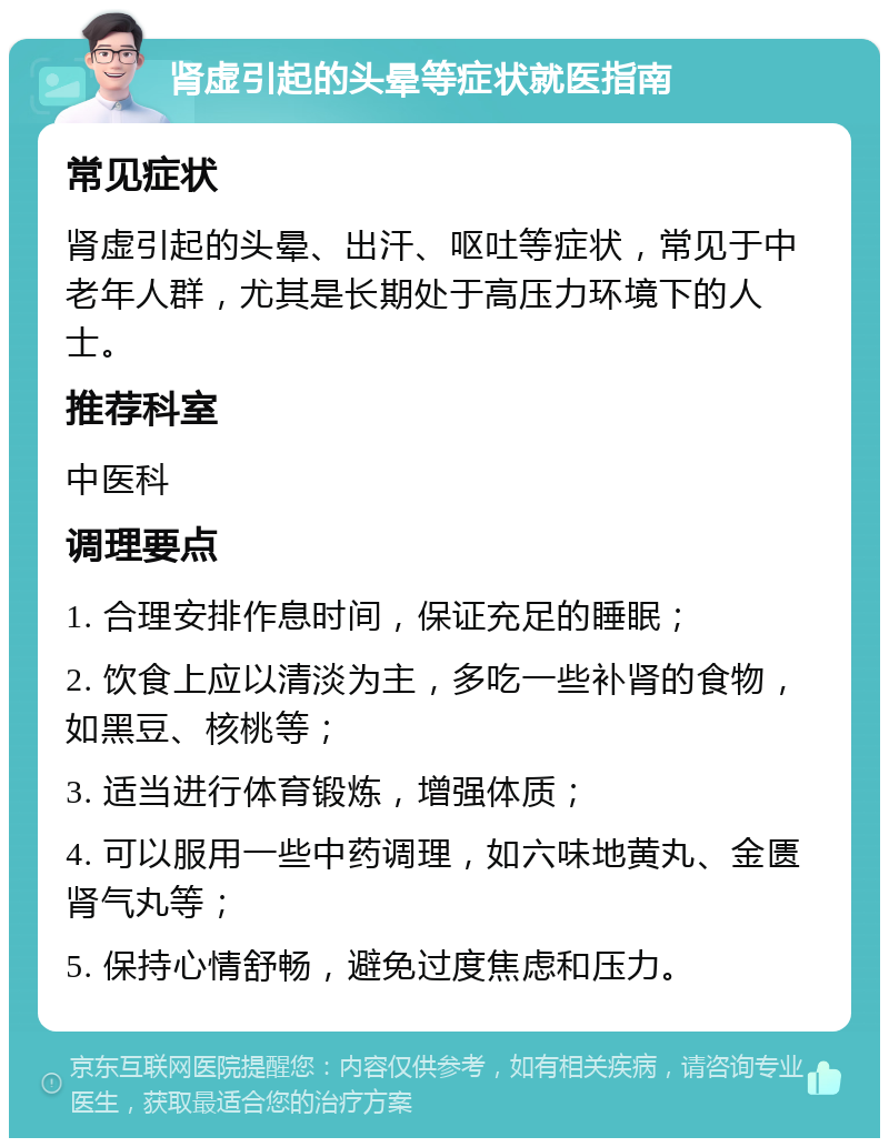 肾虚引起的头晕等症状就医指南 常见症状 肾虚引起的头晕、出汗、呕吐等症状，常见于中老年人群，尤其是长期处于高压力环境下的人士。 推荐科室 中医科 调理要点 1. 合理安排作息时间，保证充足的睡眠； 2. 饮食上应以清淡为主，多吃一些补肾的食物，如黑豆、核桃等； 3. 适当进行体育锻炼，增强体质； 4. 可以服用一些中药调理，如六味地黄丸、金匮肾气丸等； 5. 保持心情舒畅，避免过度焦虑和压力。