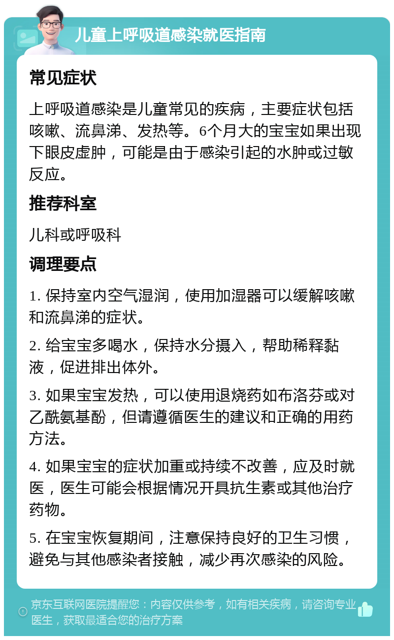 儿童上呼吸道感染就医指南 常见症状 上呼吸道感染是儿童常见的疾病，主要症状包括咳嗽、流鼻涕、发热等。6个月大的宝宝如果出现下眼皮虚肿，可能是由于感染引起的水肿或过敏反应。 推荐科室 儿科或呼吸科 调理要点 1. 保持室内空气湿润，使用加湿器可以缓解咳嗽和流鼻涕的症状。 2. 给宝宝多喝水，保持水分摄入，帮助稀释黏液，促进排出体外。 3. 如果宝宝发热，可以使用退烧药如布洛芬或对乙酰氨基酚，但请遵循医生的建议和正确的用药方法。 4. 如果宝宝的症状加重或持续不改善，应及时就医，医生可能会根据情况开具抗生素或其他治疗药物。 5. 在宝宝恢复期间，注意保持良好的卫生习惯，避免与其他感染者接触，减少再次感染的风险。