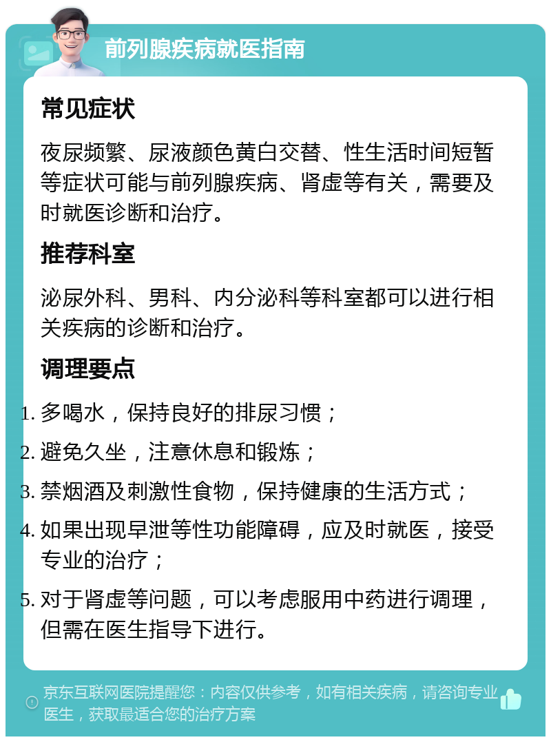 前列腺疾病就医指南 常见症状 夜尿频繁、尿液颜色黄白交替、性生活时间短暂等症状可能与前列腺疾病、肾虚等有关，需要及时就医诊断和治疗。 推荐科室 泌尿外科、男科、内分泌科等科室都可以进行相关疾病的诊断和治疗。 调理要点 多喝水，保持良好的排尿习惯； 避免久坐，注意休息和锻炼； 禁烟酒及刺激性食物，保持健康的生活方式； 如果出现早泄等性功能障碍，应及时就医，接受专业的治疗； 对于肾虚等问题，可以考虑服用中药进行调理，但需在医生指导下进行。