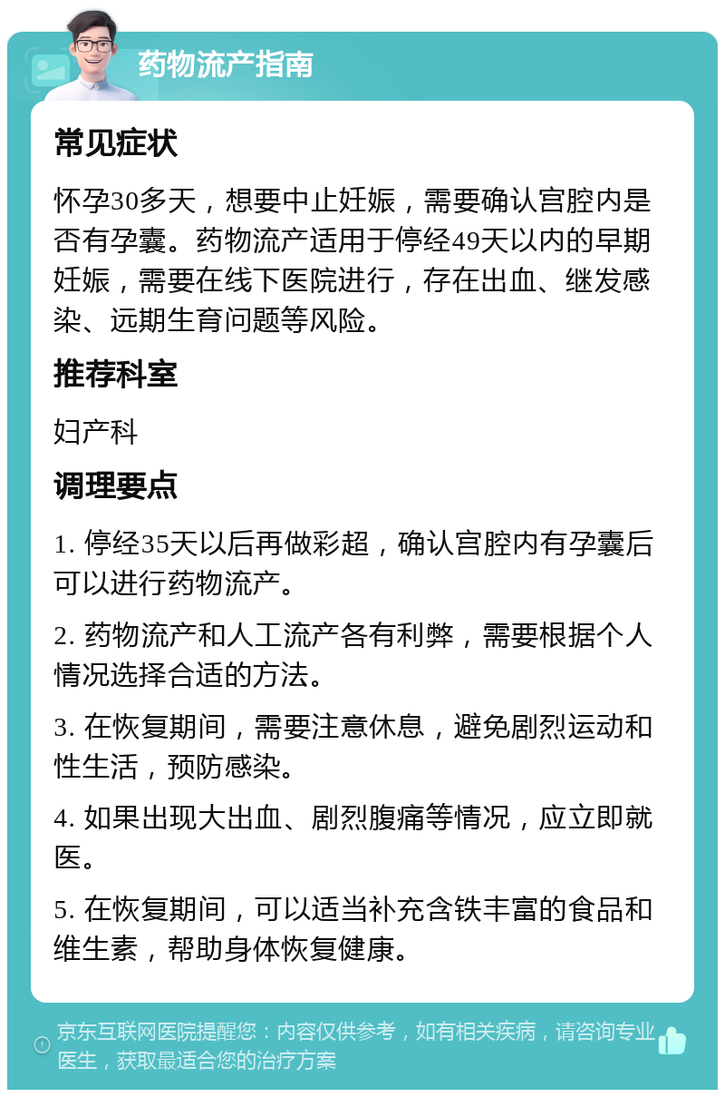 药物流产指南 常见症状 怀孕30多天，想要中止妊娠，需要确认宫腔内是否有孕囊。药物流产适用于停经49天以内的早期妊娠，需要在线下医院进行，存在出血、继发感染、远期生育问题等风险。 推荐科室 妇产科 调理要点 1. 停经35天以后再做彩超，确认宫腔内有孕囊后可以进行药物流产。 2. 药物流产和人工流产各有利弊，需要根据个人情况选择合适的方法。 3. 在恢复期间，需要注意休息，避免剧烈运动和性生活，预防感染。 4. 如果出现大出血、剧烈腹痛等情况，应立即就医。 5. 在恢复期间，可以适当补充含铁丰富的食品和维生素，帮助身体恢复健康。