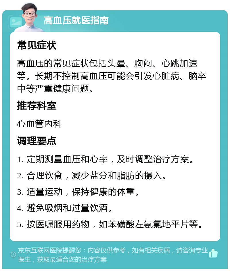 高血压就医指南 常见症状 高血压的常见症状包括头晕、胸闷、心跳加速等。长期不控制高血压可能会引发心脏病、脑卒中等严重健康问题。 推荐科室 心血管内科 调理要点 1. 定期测量血压和心率，及时调整治疗方案。 2. 合理饮食，减少盐分和脂肪的摄入。 3. 适量运动，保持健康的体重。 4. 避免吸烟和过量饮酒。 5. 按医嘱服用药物，如苯磺酸左氨氯地平片等。