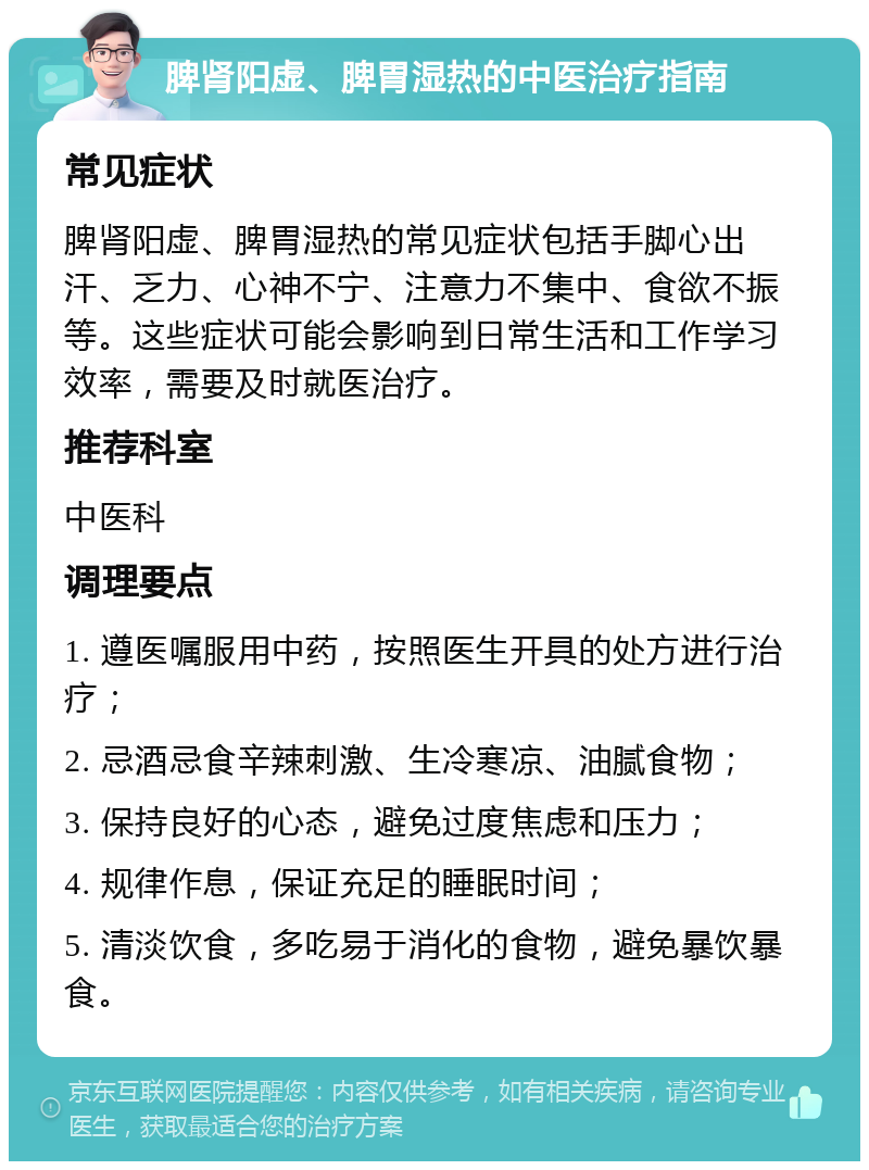 脾肾阳虚、脾胃湿热的中医治疗指南 常见症状 脾肾阳虚、脾胃湿热的常见症状包括手脚心出汗、乏力、心神不宁、注意力不集中、食欲不振等。这些症状可能会影响到日常生活和工作学习效率，需要及时就医治疗。 推荐科室 中医科 调理要点 1. 遵医嘱服用中药，按照医生开具的处方进行治疗； 2. 忌酒忌食辛辣刺激、生冷寒凉、油腻食物； 3. 保持良好的心态，避免过度焦虑和压力； 4. 规律作息，保证充足的睡眠时间； 5. 清淡饮食，多吃易于消化的食物，避免暴饮暴食。