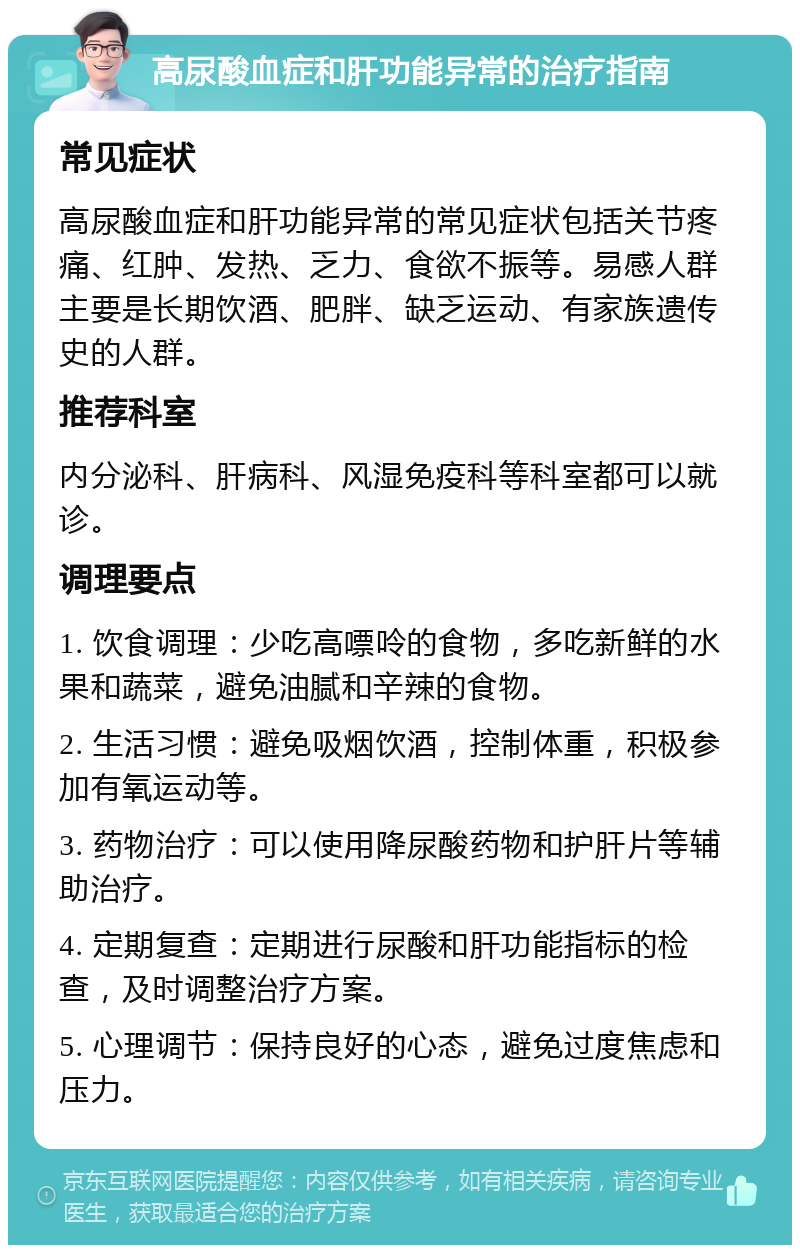 高尿酸血症和肝功能异常的治疗指南 常见症状 高尿酸血症和肝功能异常的常见症状包括关节疼痛、红肿、发热、乏力、食欲不振等。易感人群主要是长期饮酒、肥胖、缺乏运动、有家族遗传史的人群。 推荐科室 内分泌科、肝病科、风湿免疫科等科室都可以就诊。 调理要点 1. 饮食调理：少吃高嘌呤的食物，多吃新鲜的水果和蔬菜，避免油腻和辛辣的食物。 2. 生活习惯：避免吸烟饮酒，控制体重，积极参加有氧运动等。 3. 药物治疗：可以使用降尿酸药物和护肝片等辅助治疗。 4. 定期复查：定期进行尿酸和肝功能指标的检查，及时调整治疗方案。 5. 心理调节：保持良好的心态，避免过度焦虑和压力。