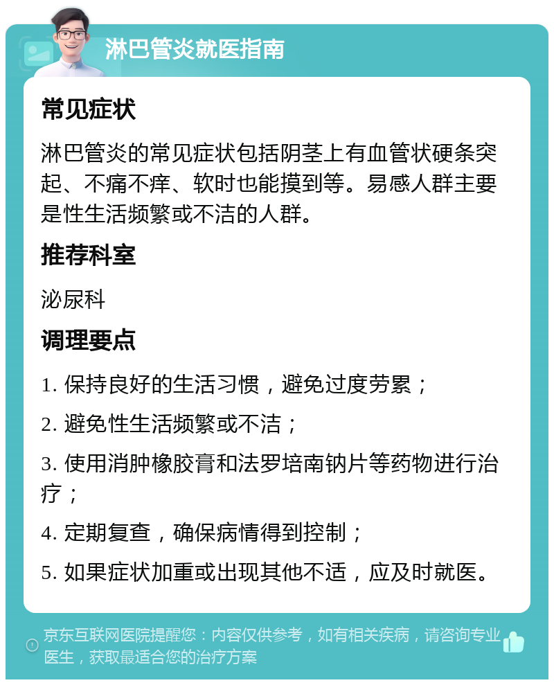 淋巴管炎就医指南 常见症状 淋巴管炎的常见症状包括阴茎上有血管状硬条突起、不痛不痒、软时也能摸到等。易感人群主要是性生活频繁或不洁的人群。 推荐科室 泌尿科 调理要点 1. 保持良好的生活习惯，避免过度劳累； 2. 避免性生活频繁或不洁； 3. 使用消肿橡胶膏和法罗培南钠片等药物进行治疗； 4. 定期复查，确保病情得到控制； 5. 如果症状加重或出现其他不适，应及时就医。