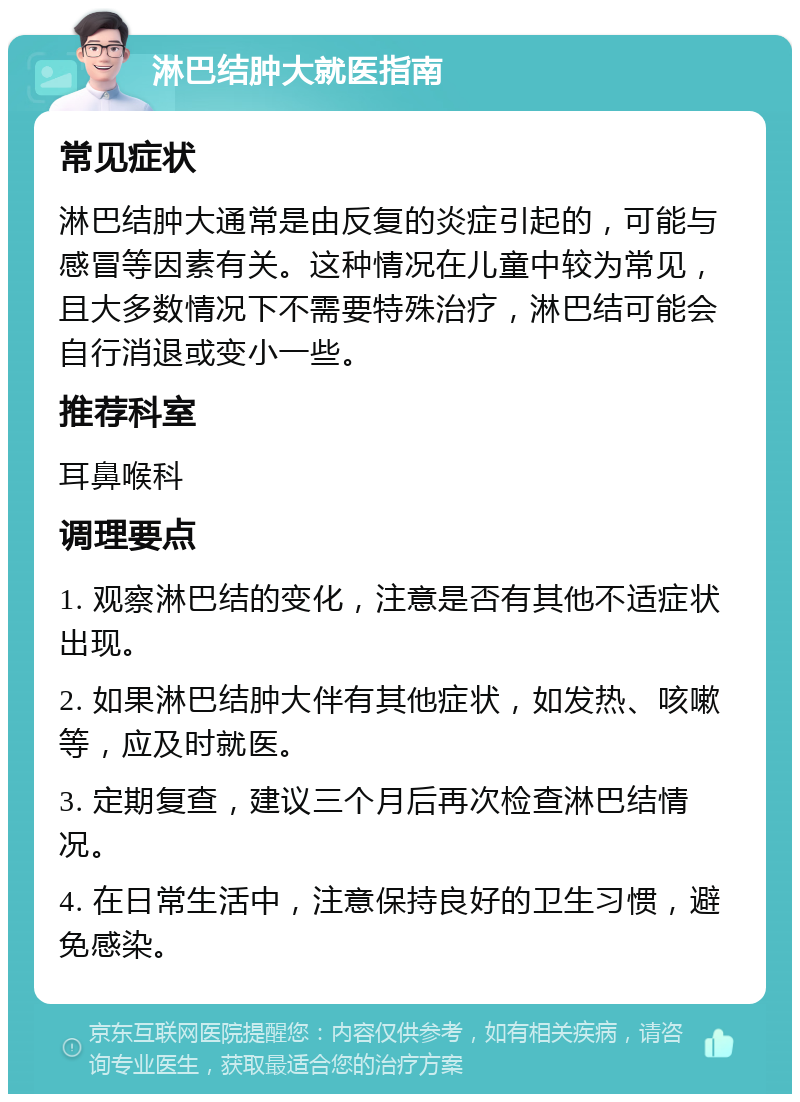 淋巴结肿大就医指南 常见症状 淋巴结肿大通常是由反复的炎症引起的，可能与感冒等因素有关。这种情况在儿童中较为常见，且大多数情况下不需要特殊治疗，淋巴结可能会自行消退或变小一些。 推荐科室 耳鼻喉科 调理要点 1. 观察淋巴结的变化，注意是否有其他不适症状出现。 2. 如果淋巴结肿大伴有其他症状，如发热、咳嗽等，应及时就医。 3. 定期复查，建议三个月后再次检查淋巴结情况。 4. 在日常生活中，注意保持良好的卫生习惯，避免感染。