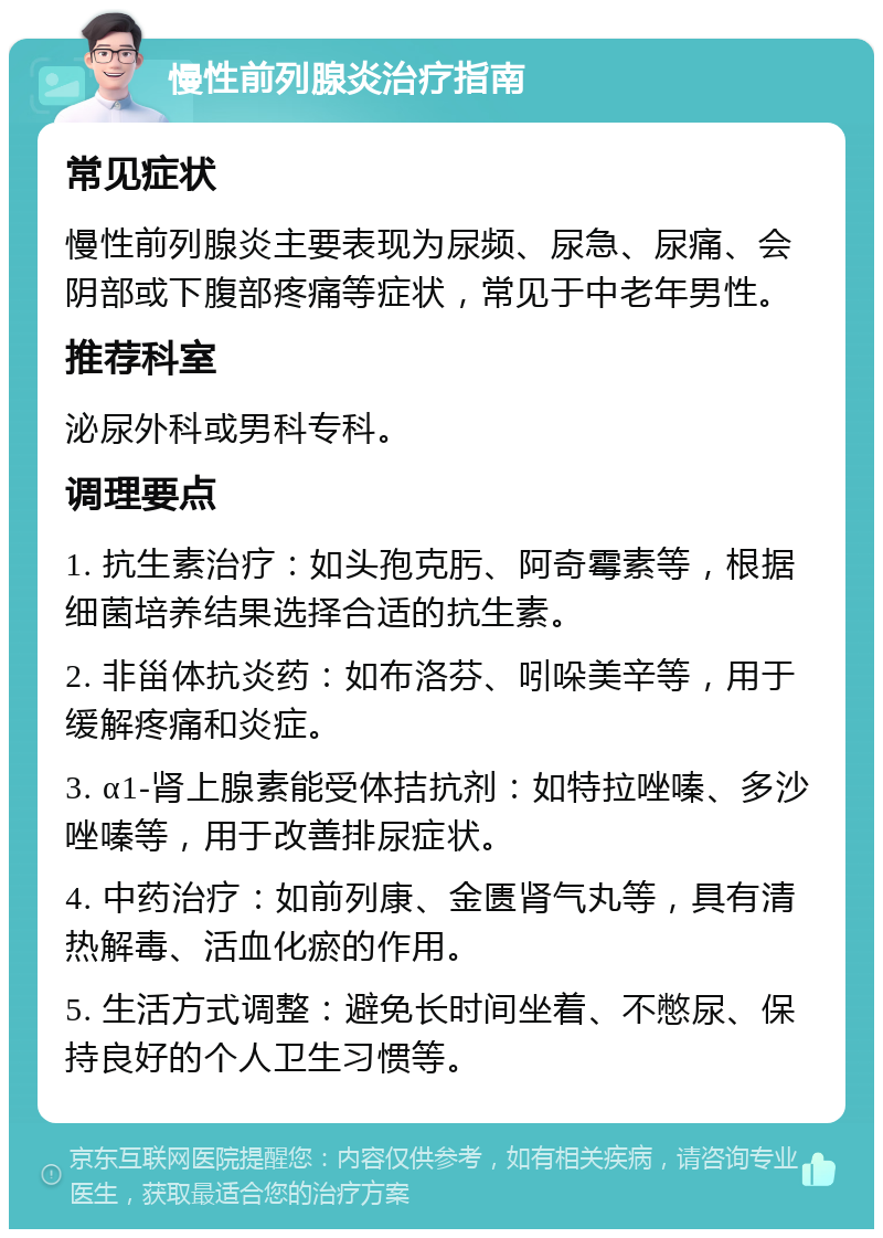 慢性前列腺炎治疗指南 常见症状 慢性前列腺炎主要表现为尿频、尿急、尿痛、会阴部或下腹部疼痛等症状，常见于中老年男性。 推荐科室 泌尿外科或男科专科。 调理要点 1. 抗生素治疗：如头孢克肟、阿奇霉素等，根据细菌培养结果选择合适的抗生素。 2. 非甾体抗炎药：如布洛芬、吲哚美辛等，用于缓解疼痛和炎症。 3. α1-肾上腺素能受体拮抗剂：如特拉唑嗪、多沙唑嗪等，用于改善排尿症状。 4. 中药治疗：如前列康、金匮肾气丸等，具有清热解毒、活血化瘀的作用。 5. 生活方式调整：避免长时间坐着、不憋尿、保持良好的个人卫生习惯等。