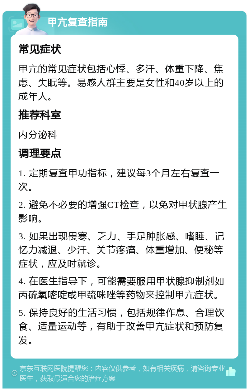 甲亢复查指南 常见症状 甲亢的常见症状包括心悸、多汗、体重下降、焦虑、失眠等。易感人群主要是女性和40岁以上的成年人。 推荐科室 内分泌科 调理要点 1. 定期复查甲功指标，建议每3个月左右复查一次。 2. 避免不必要的增强CT检查，以免对甲状腺产生影响。 3. 如果出现畏寒、乏力、手足肿胀感、嗜睡、记忆力减退、少汗、关节疼痛、体重增加、便秘等症状，应及时就诊。 4. 在医生指导下，可能需要服用甲状腺抑制剂如丙硫氧嘧啶或甲巯咪唑等药物来控制甲亢症状。 5. 保持良好的生活习惯，包括规律作息、合理饮食、适量运动等，有助于改善甲亢症状和预防复发。