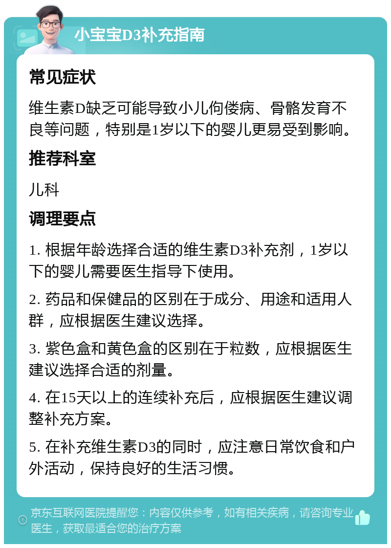 小宝宝D3补充指南 常见症状 维生素D缺乏可能导致小儿佝偻病、骨骼发育不良等问题，特别是1岁以下的婴儿更易受到影响。 推荐科室 儿科 调理要点 1. 根据年龄选择合适的维生素D3补充剂，1岁以下的婴儿需要医生指导下使用。 2. 药品和保健品的区别在于成分、用途和适用人群，应根据医生建议选择。 3. 紫色盒和黄色盒的区别在于粒数，应根据医生建议选择合适的剂量。 4. 在15天以上的连续补充后，应根据医生建议调整补充方案。 5. 在补充维生素D3的同时，应注意日常饮食和户外活动，保持良好的生活习惯。