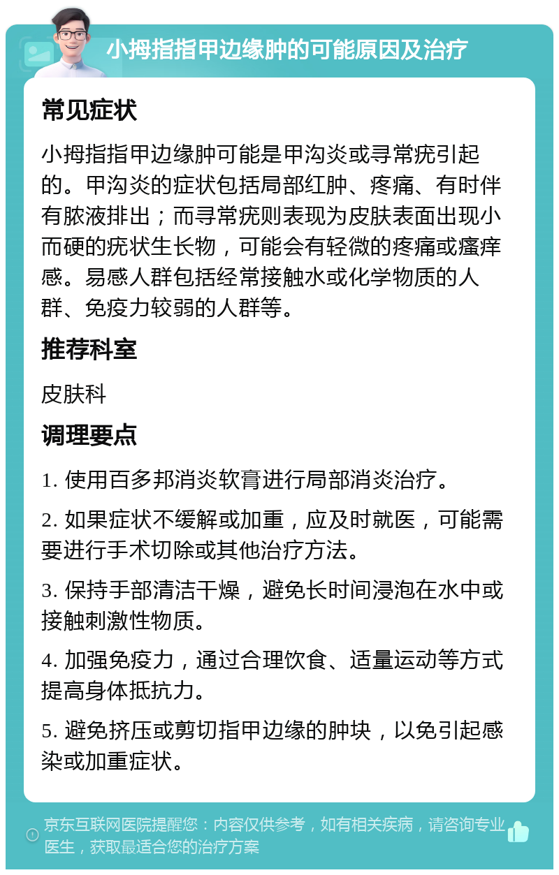 小拇指指甲边缘肿的可能原因及治疗 常见症状 小拇指指甲边缘肿可能是甲沟炎或寻常疣引起的。甲沟炎的症状包括局部红肿、疼痛、有时伴有脓液排出；而寻常疣则表现为皮肤表面出现小而硬的疣状生长物，可能会有轻微的疼痛或瘙痒感。易感人群包括经常接触水或化学物质的人群、免疫力较弱的人群等。 推荐科室 皮肤科 调理要点 1. 使用百多邦消炎软膏进行局部消炎治疗。 2. 如果症状不缓解或加重，应及时就医，可能需要进行手术切除或其他治疗方法。 3. 保持手部清洁干燥，避免长时间浸泡在水中或接触刺激性物质。 4. 加强免疫力，通过合理饮食、适量运动等方式提高身体抵抗力。 5. 避免挤压或剪切指甲边缘的肿块，以免引起感染或加重症状。