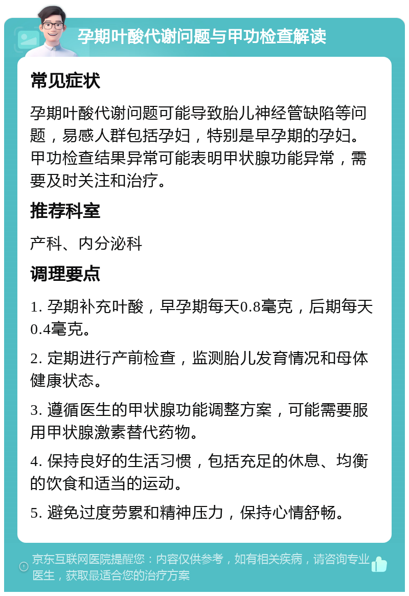 孕期叶酸代谢问题与甲功检查解读 常见症状 孕期叶酸代谢问题可能导致胎儿神经管缺陷等问题，易感人群包括孕妇，特别是早孕期的孕妇。甲功检查结果异常可能表明甲状腺功能异常，需要及时关注和治疗。 推荐科室 产科、内分泌科 调理要点 1. 孕期补充叶酸，早孕期每天0.8毫克，后期每天0.4毫克。 2. 定期进行产前检查，监测胎儿发育情况和母体健康状态。 3. 遵循医生的甲状腺功能调整方案，可能需要服用甲状腺激素替代药物。 4. 保持良好的生活习惯，包括充足的休息、均衡的饮食和适当的运动。 5. 避免过度劳累和精神压力，保持心情舒畅。