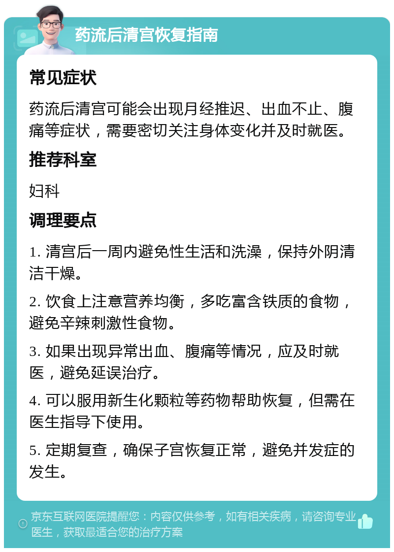 药流后清宫恢复指南 常见症状 药流后清宫可能会出现月经推迟、出血不止、腹痛等症状，需要密切关注身体变化并及时就医。 推荐科室 妇科 调理要点 1. 清宫后一周内避免性生活和洗澡，保持外阴清洁干燥。 2. 饮食上注意营养均衡，多吃富含铁质的食物，避免辛辣刺激性食物。 3. 如果出现异常出血、腹痛等情况，应及时就医，避免延误治疗。 4. 可以服用新生化颗粒等药物帮助恢复，但需在医生指导下使用。 5. 定期复查，确保子宫恢复正常，避免并发症的发生。