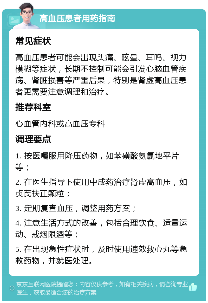 高血压患者用药指南 常见症状 高血压患者可能会出现头痛、眩晕、耳鸣、视力模糊等症状，长期不控制可能会引发心脑血管疾病、肾脏损害等严重后果，特别是肾虚高血压患者更需要注意调理和治疗。 推荐科室 心血管内科或高血压专科 调理要点 1. 按医嘱服用降压药物，如苯磺酸氨氯地平片等； 2. 在医生指导下使用中成药治疗肾虚高血压，如贞芪扶正颗粒； 3. 定期复查血压，调整用药方案； 4. 注意生活方式的改善，包括合理饮食、适量运动、戒烟限酒等； 5. 在出现急性症状时，及时使用速效救心丸等急救药物，并就医处理。