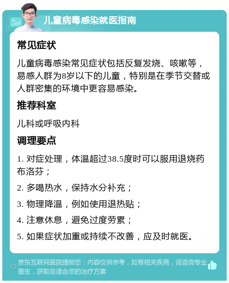 儿童病毒感染就医指南 常见症状 儿童病毒感染常见症状包括反复发烧、咳嗽等，易感人群为8岁以下的儿童，特别是在季节交替或人群密集的环境中更容易感染。 推荐科室 儿科或呼吸内科 调理要点 1. 对症处理，体温超过38.5度时可以服用退烧药布洛芬； 2. 多喝热水，保持水分补充； 3. 物理降温，例如使用退热贴； 4. 注意休息，避免过度劳累； 5. 如果症状加重或持续不改善，应及时就医。