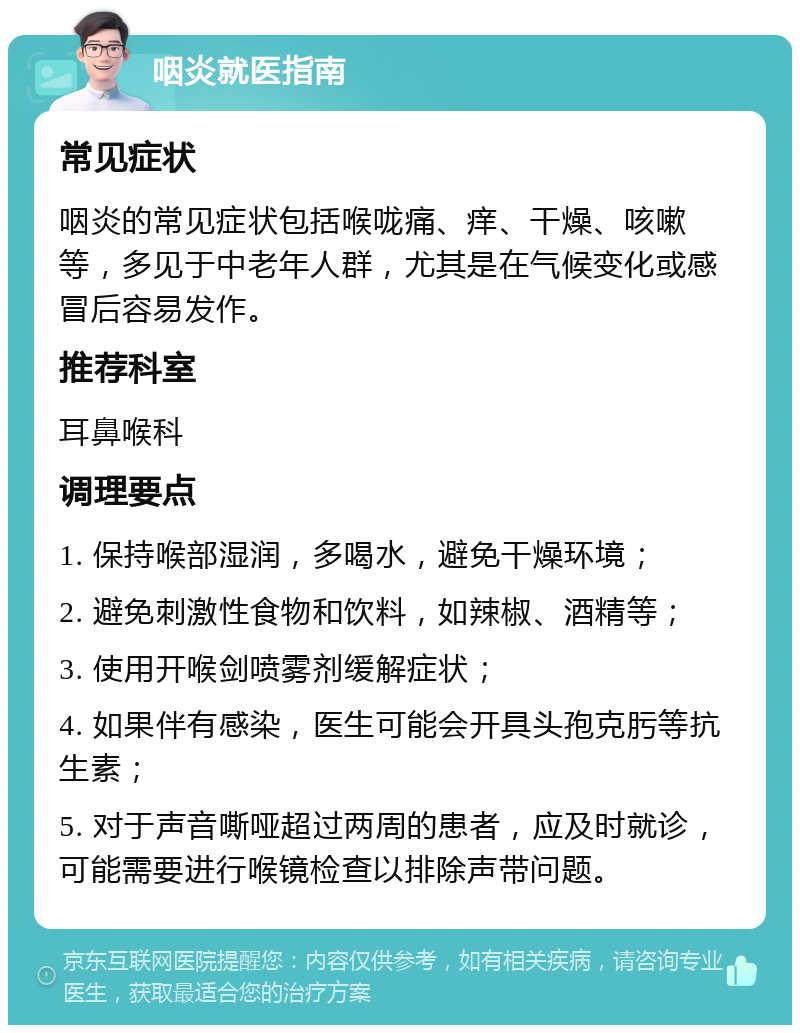 咽炎就医指南 常见症状 咽炎的常见症状包括喉咙痛、痒、干燥、咳嗽等，多见于中老年人群，尤其是在气候变化或感冒后容易发作。 推荐科室 耳鼻喉科 调理要点 1. 保持喉部湿润，多喝水，避免干燥环境； 2. 避免刺激性食物和饮料，如辣椒、酒精等； 3. 使用开喉剑喷雾剂缓解症状； 4. 如果伴有感染，医生可能会开具头孢克肟等抗生素； 5. 对于声音嘶哑超过两周的患者，应及时就诊，可能需要进行喉镜检查以排除声带问题。