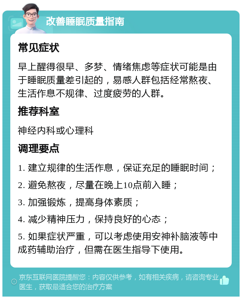 改善睡眠质量指南 常见症状 早上醒得很早、多梦、情绪焦虑等症状可能是由于睡眠质量差引起的，易感人群包括经常熬夜、生活作息不规律、过度疲劳的人群。 推荐科室 神经内科或心理科 调理要点 1. 建立规律的生活作息，保证充足的睡眠时间； 2. 避免熬夜，尽量在晚上10点前入睡； 3. 加强锻炼，提高身体素质； 4. 减少精神压力，保持良好的心态； 5. 如果症状严重，可以考虑使用安神补脑液等中成药辅助治疗，但需在医生指导下使用。