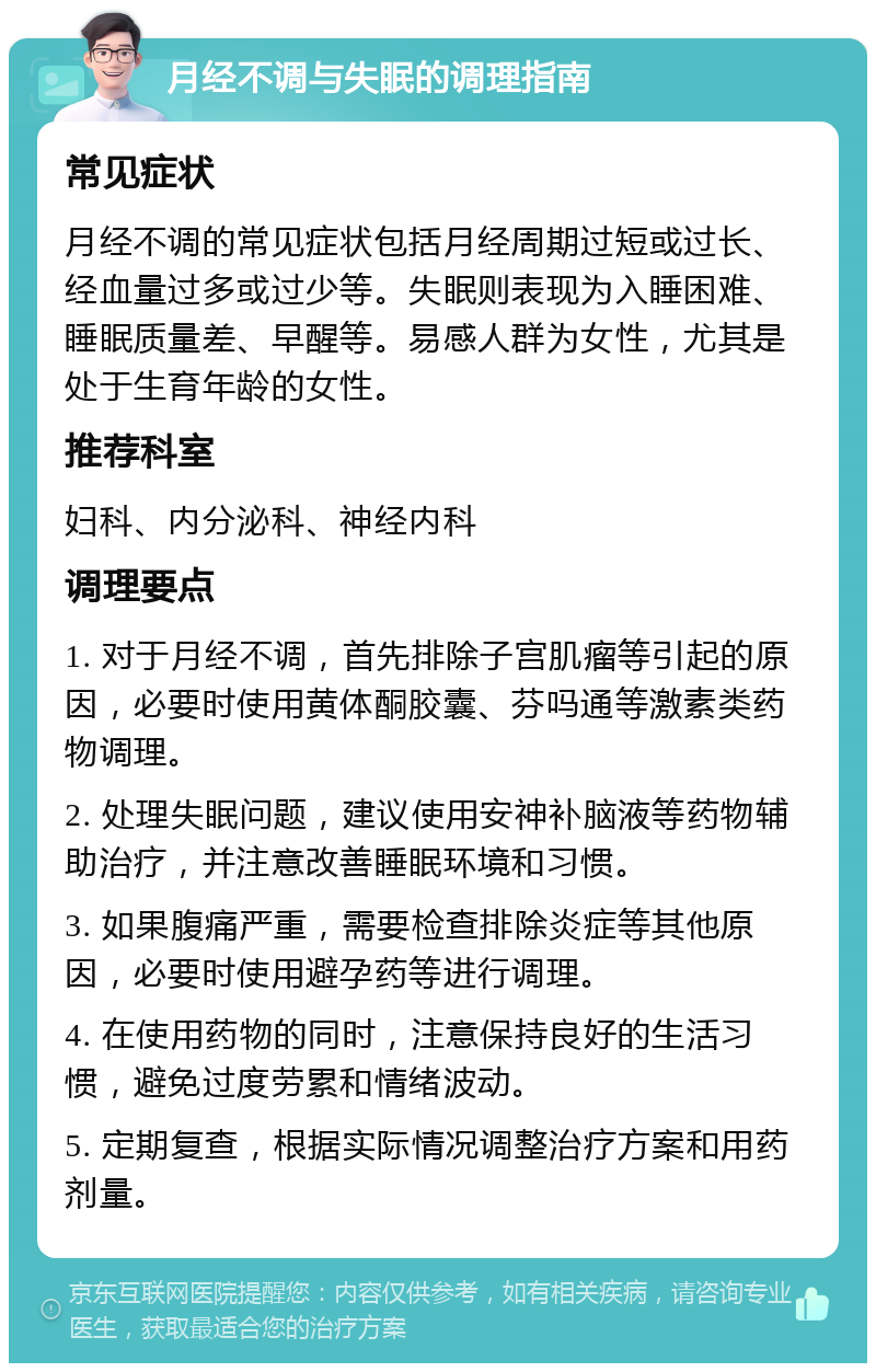 月经不调与失眠的调理指南 常见症状 月经不调的常见症状包括月经周期过短或过长、经血量过多或过少等。失眠则表现为入睡困难、睡眠质量差、早醒等。易感人群为女性，尤其是处于生育年龄的女性。 推荐科室 妇科、内分泌科、神经内科 调理要点 1. 对于月经不调，首先排除子宫肌瘤等引起的原因，必要时使用黄体酮胶囊、芬吗通等激素类药物调理。 2. 处理失眠问题，建议使用安神补脑液等药物辅助治疗，并注意改善睡眠环境和习惯。 3. 如果腹痛严重，需要检查排除炎症等其他原因，必要时使用避孕药等进行调理。 4. 在使用药物的同时，注意保持良好的生活习惯，避免过度劳累和情绪波动。 5. 定期复查，根据实际情况调整治疗方案和用药剂量。