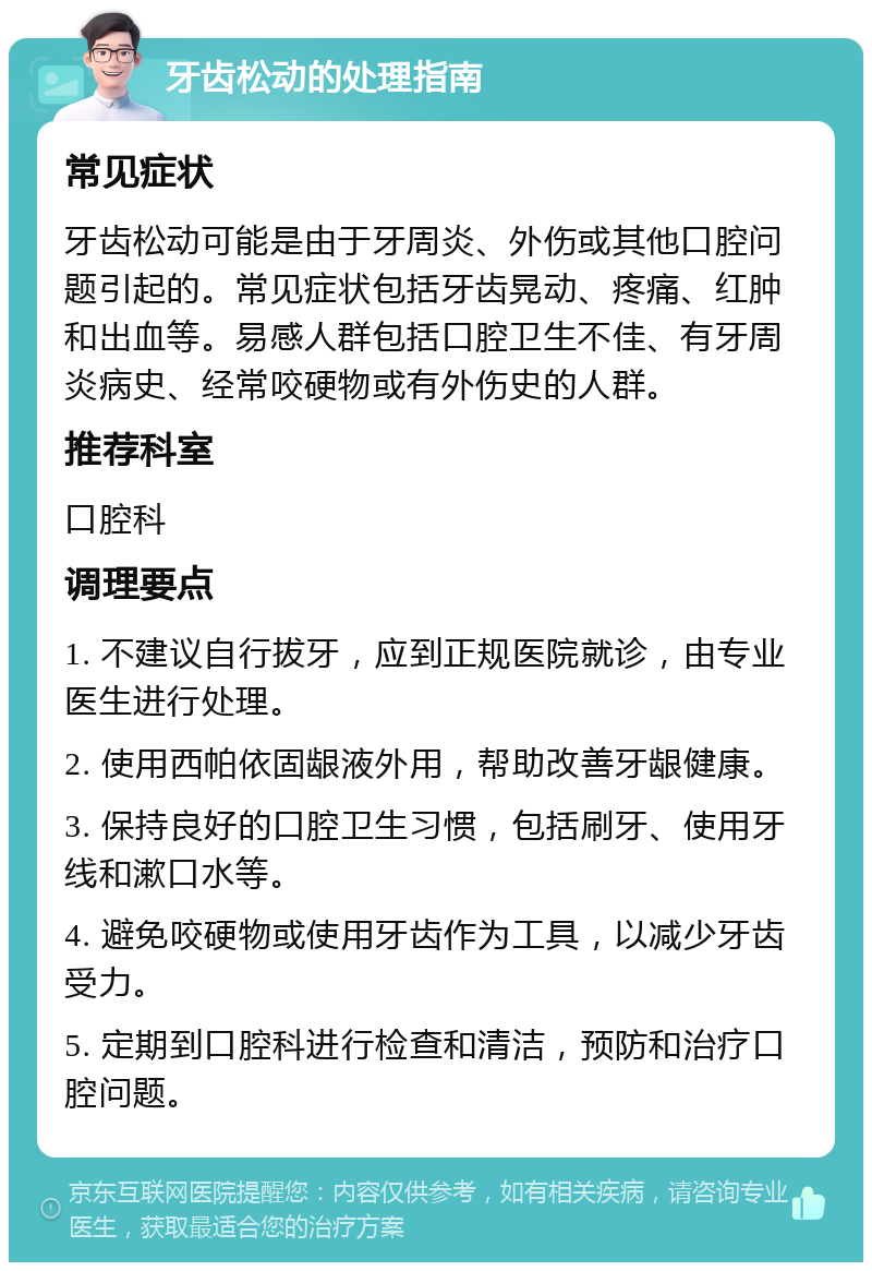 牙齿松动的处理指南 常见症状 牙齿松动可能是由于牙周炎、外伤或其他口腔问题引起的。常见症状包括牙齿晃动、疼痛、红肿和出血等。易感人群包括口腔卫生不佳、有牙周炎病史、经常咬硬物或有外伤史的人群。 推荐科室 口腔科 调理要点 1. 不建议自行拔牙，应到正规医院就诊，由专业医生进行处理。 2. 使用西帕依固龈液外用，帮助改善牙龈健康。 3. 保持良好的口腔卫生习惯，包括刷牙、使用牙线和漱口水等。 4. 避免咬硬物或使用牙齿作为工具，以减少牙齿受力。 5. 定期到口腔科进行检查和清洁，预防和治疗口腔问题。