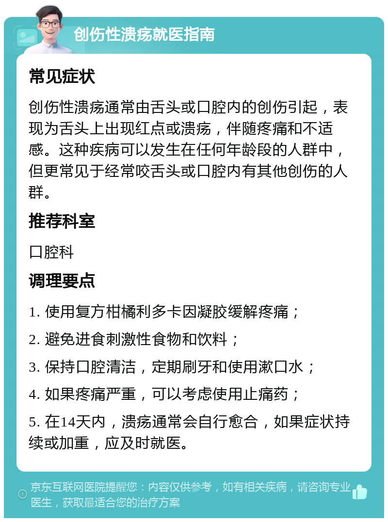 创伤性溃疡就医指南 常见症状 创伤性溃疡通常由舌头或口腔内的创伤引起，表现为舌头上出现红点或溃疡，伴随疼痛和不适感。这种疾病可以发生在任何年龄段的人群中，但更常见于经常咬舌头或口腔内有其他创伤的人群。 推荐科室 口腔科 调理要点 1. 使用复方柑橘利多卡因凝胶缓解疼痛； 2. 避免进食刺激性食物和饮料； 3. 保持口腔清洁，定期刷牙和使用漱口水； 4. 如果疼痛严重，可以考虑使用止痛药； 5. 在14天内，溃疡通常会自行愈合，如果症状持续或加重，应及时就医。