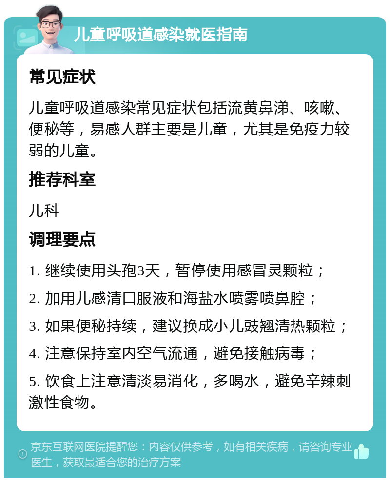 儿童呼吸道感染就医指南 常见症状 儿童呼吸道感染常见症状包括流黄鼻涕、咳嗽、便秘等，易感人群主要是儿童，尤其是免疫力较弱的儿童。 推荐科室 儿科 调理要点 1. 继续使用头孢3天，暂停使用感冒灵颗粒； 2. 加用儿感清口服液和海盐水喷雾喷鼻腔； 3. 如果便秘持续，建议换成小儿豉翘清热颗粒； 4. 注意保持室内空气流通，避免接触病毒； 5. 饮食上注意清淡易消化，多喝水，避免辛辣刺激性食物。