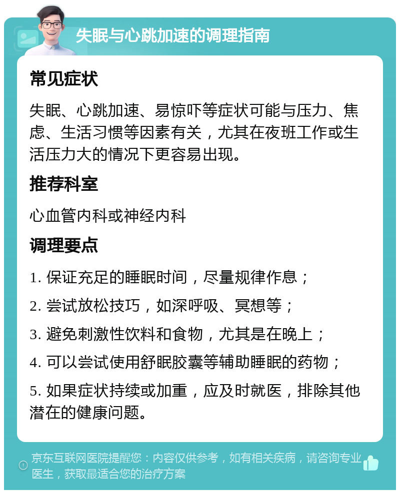 失眠与心跳加速的调理指南 常见症状 失眠、心跳加速、易惊吓等症状可能与压力、焦虑、生活习惯等因素有关，尤其在夜班工作或生活压力大的情况下更容易出现。 推荐科室 心血管内科或神经内科 调理要点 1. 保证充足的睡眠时间，尽量规律作息； 2. 尝试放松技巧，如深呼吸、冥想等； 3. 避免刺激性饮料和食物，尤其是在晚上； 4. 可以尝试使用舒眠胶囊等辅助睡眠的药物； 5. 如果症状持续或加重，应及时就医，排除其他潜在的健康问题。