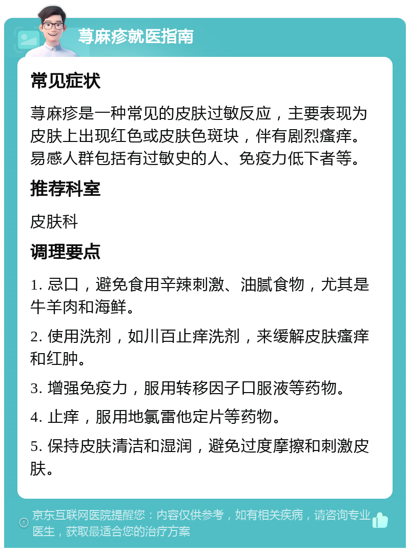 荨麻疹就医指南 常见症状 荨麻疹是一种常见的皮肤过敏反应，主要表现为皮肤上出现红色或皮肤色斑块，伴有剧烈瘙痒。易感人群包括有过敏史的人、免疫力低下者等。 推荐科室 皮肤科 调理要点 1. 忌口，避免食用辛辣刺激、油腻食物，尤其是牛羊肉和海鲜。 2. 使用洗剂，如川百止痒洗剂，来缓解皮肤瘙痒和红肿。 3. 增强免疫力，服用转移因子口服液等药物。 4. 止痒，服用地氯雷他定片等药物。 5. 保持皮肤清洁和湿润，避免过度摩擦和刺激皮肤。