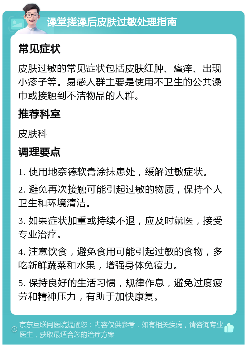 澡堂搓澡后皮肤过敏处理指南 常见症状 皮肤过敏的常见症状包括皮肤红肿、瘙痒、出现小疹子等。易感人群主要是使用不卫生的公共澡巾或接触到不洁物品的人群。 推荐科室 皮肤科 调理要点 1. 使用地奈德软膏涂抹患处，缓解过敏症状。 2. 避免再次接触可能引起过敏的物质，保持个人卫生和环境清洁。 3. 如果症状加重或持续不退，应及时就医，接受专业治疗。 4. 注意饮食，避免食用可能引起过敏的食物，多吃新鲜蔬菜和水果，增强身体免疫力。 5. 保持良好的生活习惯，规律作息，避免过度疲劳和精神压力，有助于加快康复。