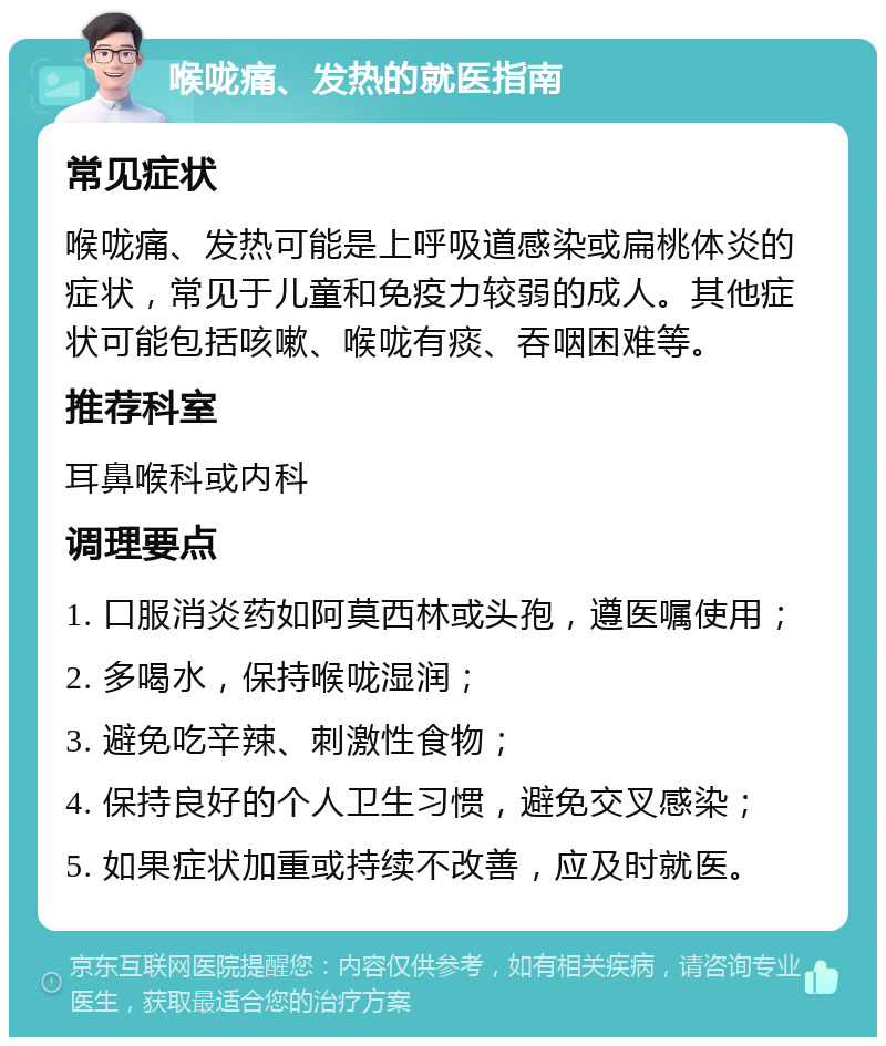 喉咙痛、发热的就医指南 常见症状 喉咙痛、发热可能是上呼吸道感染或扁桃体炎的症状，常见于儿童和免疫力较弱的成人。其他症状可能包括咳嗽、喉咙有痰、吞咽困难等。 推荐科室 耳鼻喉科或内科 调理要点 1. 口服消炎药如阿莫西林或头孢，遵医嘱使用； 2. 多喝水，保持喉咙湿润； 3. 避免吃辛辣、刺激性食物； 4. 保持良好的个人卫生习惯，避免交叉感染； 5. 如果症状加重或持续不改善，应及时就医。