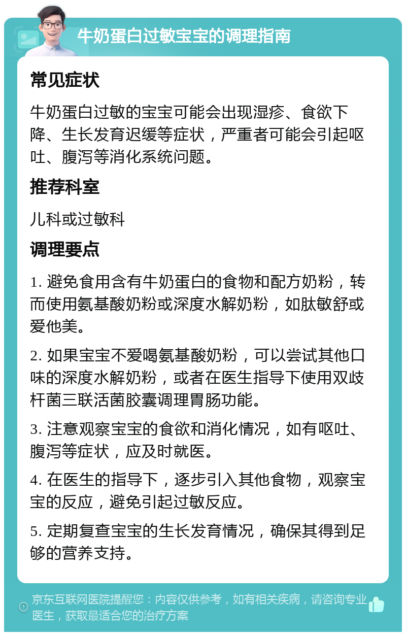 牛奶蛋白过敏宝宝的调理指南 常见症状 牛奶蛋白过敏的宝宝可能会出现湿疹、食欲下降、生长发育迟缓等症状，严重者可能会引起呕吐、腹泻等消化系统问题。 推荐科室 儿科或过敏科 调理要点 1. 避免食用含有牛奶蛋白的食物和配方奶粉，转而使用氨基酸奶粉或深度水解奶粉，如肽敏舒或爱他美。 2. 如果宝宝不爱喝氨基酸奶粉，可以尝试其他口味的深度水解奶粉，或者在医生指导下使用双歧杆菌三联活菌胶囊调理胃肠功能。 3. 注意观察宝宝的食欲和消化情况，如有呕吐、腹泻等症状，应及时就医。 4. 在医生的指导下，逐步引入其他食物，观察宝宝的反应，避免引起过敏反应。 5. 定期复查宝宝的生长发育情况，确保其得到足够的营养支持。