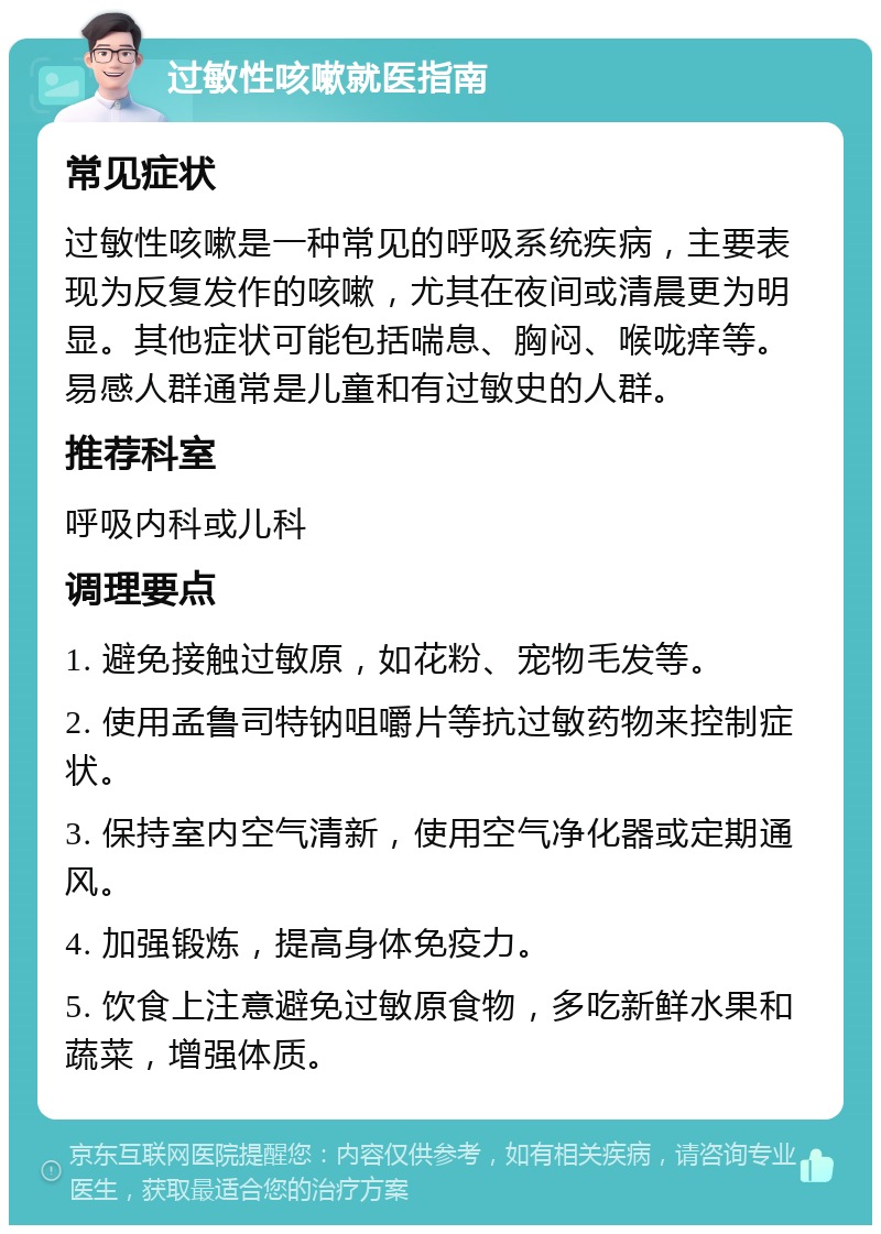 过敏性咳嗽就医指南 常见症状 过敏性咳嗽是一种常见的呼吸系统疾病，主要表现为反复发作的咳嗽，尤其在夜间或清晨更为明显。其他症状可能包括喘息、胸闷、喉咙痒等。易感人群通常是儿童和有过敏史的人群。 推荐科室 呼吸内科或儿科 调理要点 1. 避免接触过敏原，如花粉、宠物毛发等。 2. 使用孟鲁司特钠咀嚼片等抗过敏药物来控制症状。 3. 保持室内空气清新，使用空气净化器或定期通风。 4. 加强锻炼，提高身体免疫力。 5. 饮食上注意避免过敏原食物，多吃新鲜水果和蔬菜，增强体质。