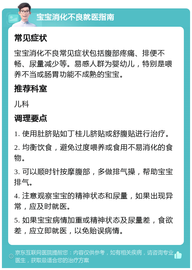 宝宝消化不良就医指南 常见症状 宝宝消化不良常见症状包括腹部疼痛、排便不畅、尿量减少等。易感人群为婴幼儿，特别是喂养不当或肠胃功能不成熟的宝宝。 推荐科室 儿科 调理要点 1. 使用肚脐贴如丁桂儿脐贴或舒腹贴进行治疗。 2. 均衡饮食，避免过度喂养或食用不易消化的食物。 3. 可以顺时针按摩腹部，多做排气操，帮助宝宝排气。 4. 注意观察宝宝的精神状态和尿量，如果出现异常，应及时就医。 5. 如果宝宝病情加重或精神状态及尿量差，食欲差，应立即就医，以免贻误病情。