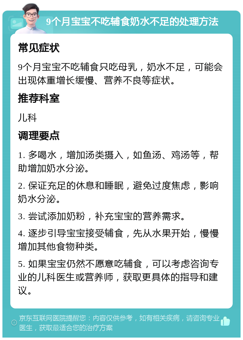 9个月宝宝不吃辅食奶水不足的处理方法 常见症状 9个月宝宝不吃辅食只吃母乳，奶水不足，可能会出现体重增长缓慢、营养不良等症状。 推荐科室 儿科 调理要点 1. 多喝水，增加汤类摄入，如鱼汤、鸡汤等，帮助增加奶水分泌。 2. 保证充足的休息和睡眠，避免过度焦虑，影响奶水分泌。 3. 尝试添加奶粉，补充宝宝的营养需求。 4. 逐步引导宝宝接受辅食，先从水果开始，慢慢增加其他食物种类。 5. 如果宝宝仍然不愿意吃辅食，可以考虑咨询专业的儿科医生或营养师，获取更具体的指导和建议。