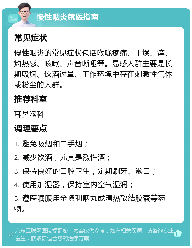 慢性咽炎就医指南 常见症状 慢性咽炎的常见症状包括喉咙疼痛、干燥、痒、灼热感、咳嗽、声音嘶哑等。易感人群主要是长期吸烟、饮酒过量、工作环境中存在刺激性气体或粉尘的人群。 推荐科室 耳鼻喉科 调理要点 1. 避免吸烟和二手烟； 2. 减少饮酒，尤其是烈性酒； 3. 保持良好的口腔卫生，定期刷牙、漱口； 4. 使用加湿器，保持室内空气湿润； 5. 遵医嘱服用金嗓利咽丸或清热散结胶囊等药物。