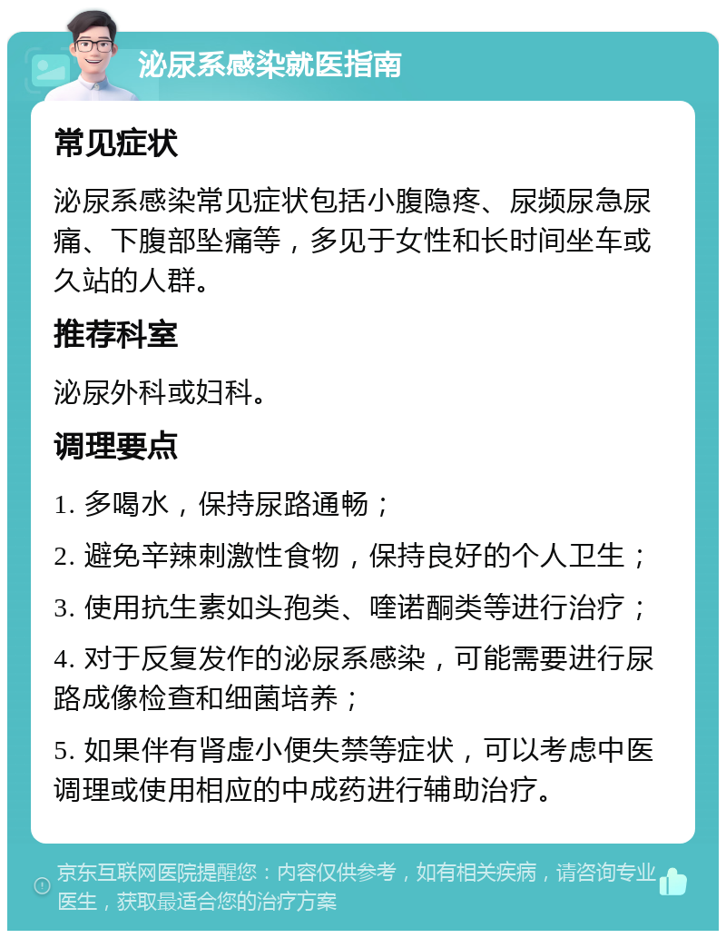 泌尿系感染就医指南 常见症状 泌尿系感染常见症状包括小腹隐疼、尿频尿急尿痛、下腹部坠痛等，多见于女性和长时间坐车或久站的人群。 推荐科室 泌尿外科或妇科。 调理要点 1. 多喝水，保持尿路通畅； 2. 避免辛辣刺激性食物，保持良好的个人卫生； 3. 使用抗生素如头孢类、喹诺酮类等进行治疗； 4. 对于反复发作的泌尿系感染，可能需要进行尿路成像检查和细菌培养； 5. 如果伴有肾虚小便失禁等症状，可以考虑中医调理或使用相应的中成药进行辅助治疗。