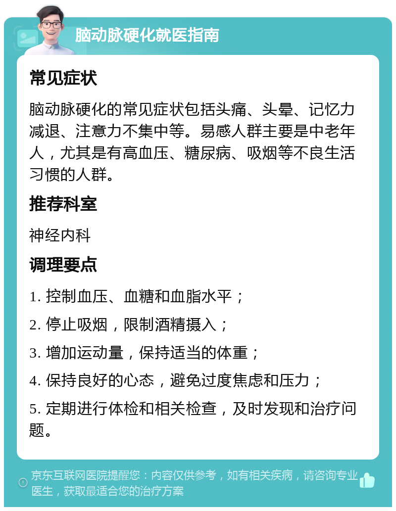 脑动脉硬化就医指南 常见症状 脑动脉硬化的常见症状包括头痛、头晕、记忆力减退、注意力不集中等。易感人群主要是中老年人，尤其是有高血压、糖尿病、吸烟等不良生活习惯的人群。 推荐科室 神经内科 调理要点 1. 控制血压、血糖和血脂水平； 2. 停止吸烟，限制酒精摄入； 3. 增加运动量，保持适当的体重； 4. 保持良好的心态，避免过度焦虑和压力； 5. 定期进行体检和相关检查，及时发现和治疗问题。