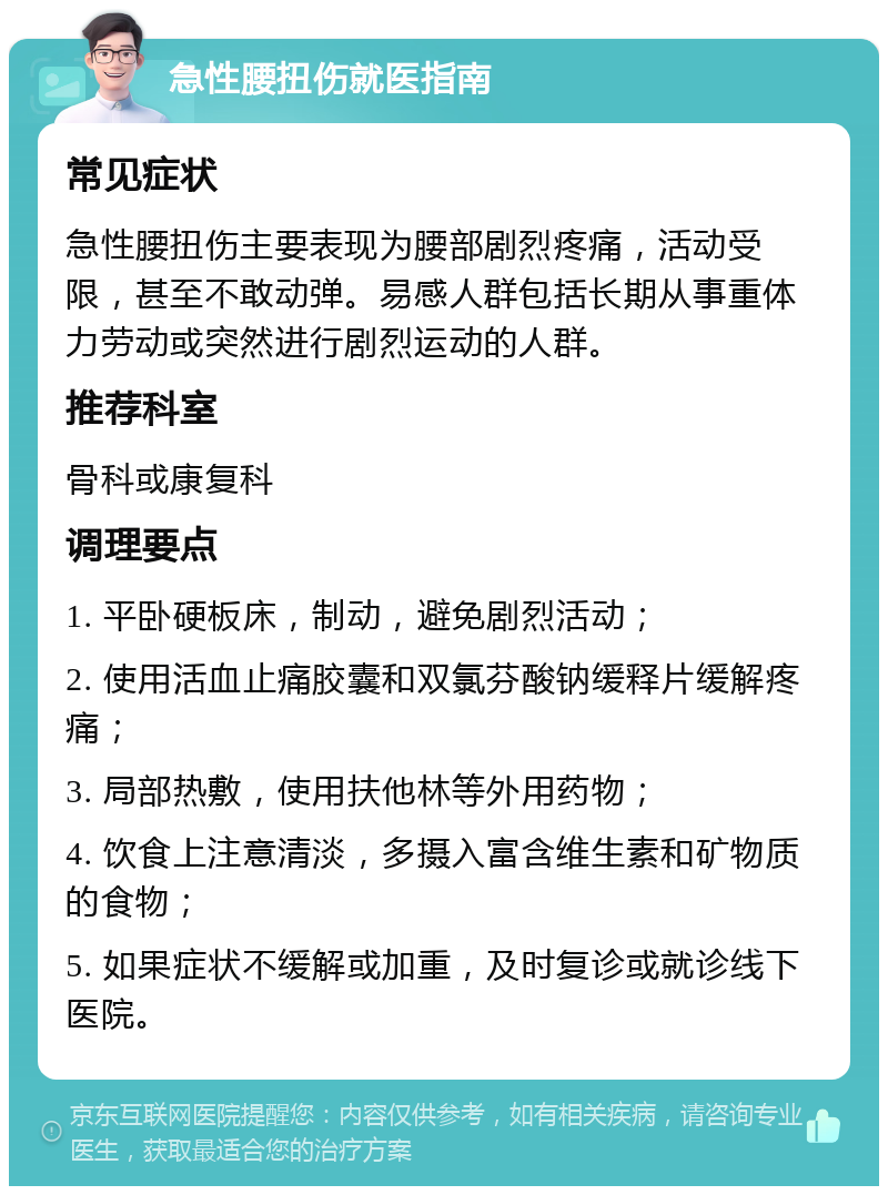 急性腰扭伤就医指南 常见症状 急性腰扭伤主要表现为腰部剧烈疼痛，活动受限，甚至不敢动弹。易感人群包括长期从事重体力劳动或突然进行剧烈运动的人群。 推荐科室 骨科或康复科 调理要点 1. 平卧硬板床，制动，避免剧烈活动； 2. 使用活血止痛胶囊和双氯芬酸钠缓释片缓解疼痛； 3. 局部热敷，使用扶他林等外用药物； 4. 饮食上注意清淡，多摄入富含维生素和矿物质的食物； 5. 如果症状不缓解或加重，及时复诊或就诊线下医院。