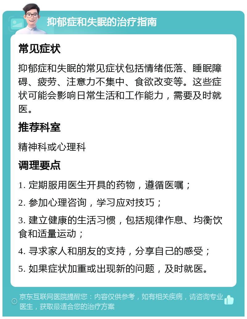 抑郁症和失眠的治疗指南 常见症状 抑郁症和失眠的常见症状包括情绪低落、睡眠障碍、疲劳、注意力不集中、食欲改变等。这些症状可能会影响日常生活和工作能力，需要及时就医。 推荐科室 精神科或心理科 调理要点 1. 定期服用医生开具的药物，遵循医嘱； 2. 参加心理咨询，学习应对技巧； 3. 建立健康的生活习惯，包括规律作息、均衡饮食和适量运动； 4. 寻求家人和朋友的支持，分享自己的感受； 5. 如果症状加重或出现新的问题，及时就医。