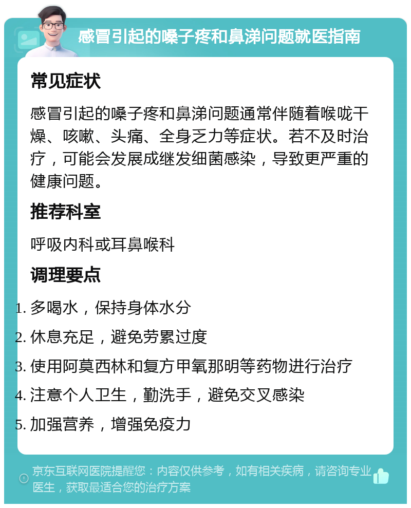 感冒引起的嗓子疼和鼻涕问题就医指南 常见症状 感冒引起的嗓子疼和鼻涕问题通常伴随着喉咙干燥、咳嗽、头痛、全身乏力等症状。若不及时治疗，可能会发展成继发细菌感染，导致更严重的健康问题。 推荐科室 呼吸内科或耳鼻喉科 调理要点 多喝水，保持身体水分 休息充足，避免劳累过度 使用阿莫西林和复方甲氧那明等药物进行治疗 注意个人卫生，勤洗手，避免交叉感染 加强营养，增强免疫力