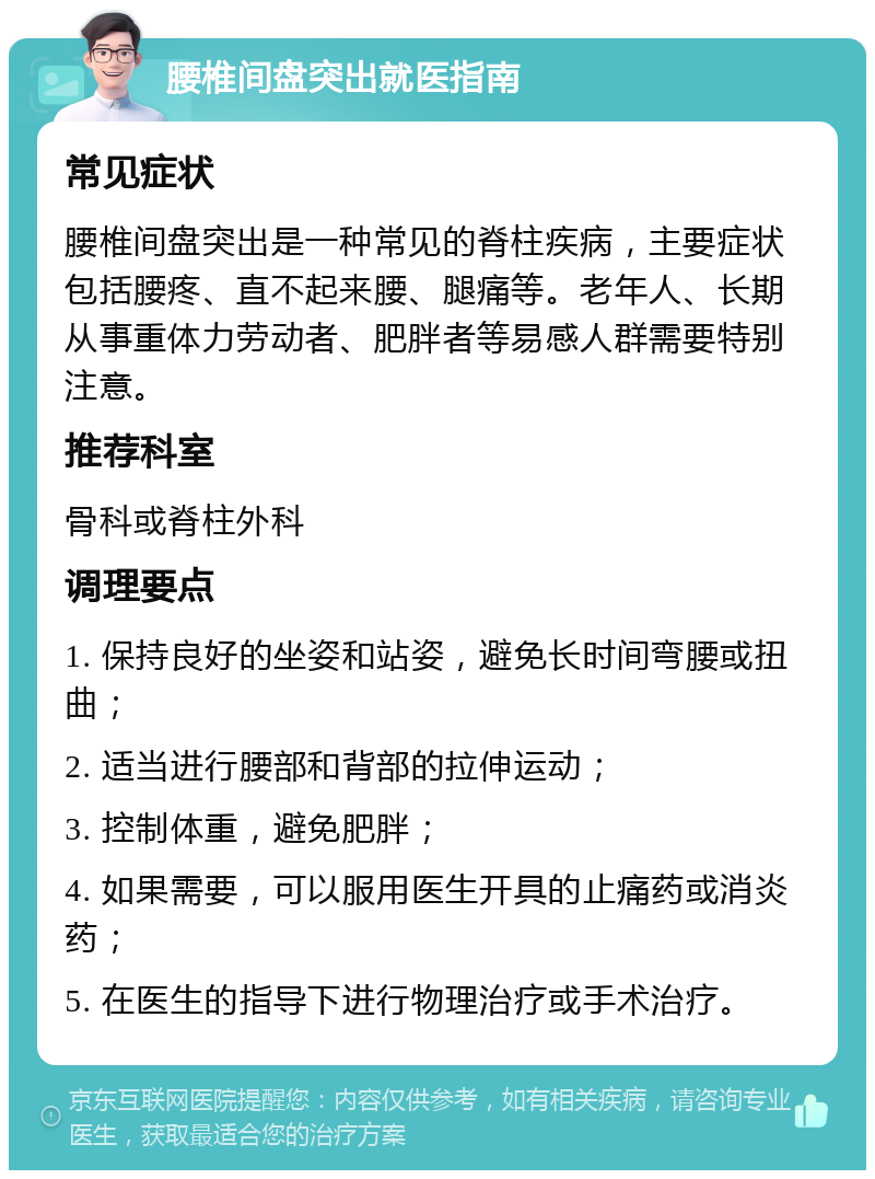 腰椎间盘突出就医指南 常见症状 腰椎间盘突出是一种常见的脊柱疾病，主要症状包括腰疼、直不起来腰、腿痛等。老年人、长期从事重体力劳动者、肥胖者等易感人群需要特别注意。 推荐科室 骨科或脊柱外科 调理要点 1. 保持良好的坐姿和站姿，避免长时间弯腰或扭曲； 2. 适当进行腰部和背部的拉伸运动； 3. 控制体重，避免肥胖； 4. 如果需要，可以服用医生开具的止痛药或消炎药； 5. 在医生的指导下进行物理治疗或手术治疗。