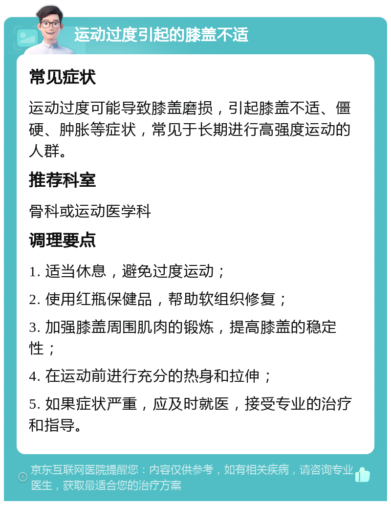 运动过度引起的膝盖不适 常见症状 运动过度可能导致膝盖磨损，引起膝盖不适、僵硬、肿胀等症状，常见于长期进行高强度运动的人群。 推荐科室 骨科或运动医学科 调理要点 1. 适当休息，避免过度运动； 2. 使用红瓶保健品，帮助软组织修复； 3. 加强膝盖周围肌肉的锻炼，提高膝盖的稳定性； 4. 在运动前进行充分的热身和拉伸； 5. 如果症状严重，应及时就医，接受专业的治疗和指导。