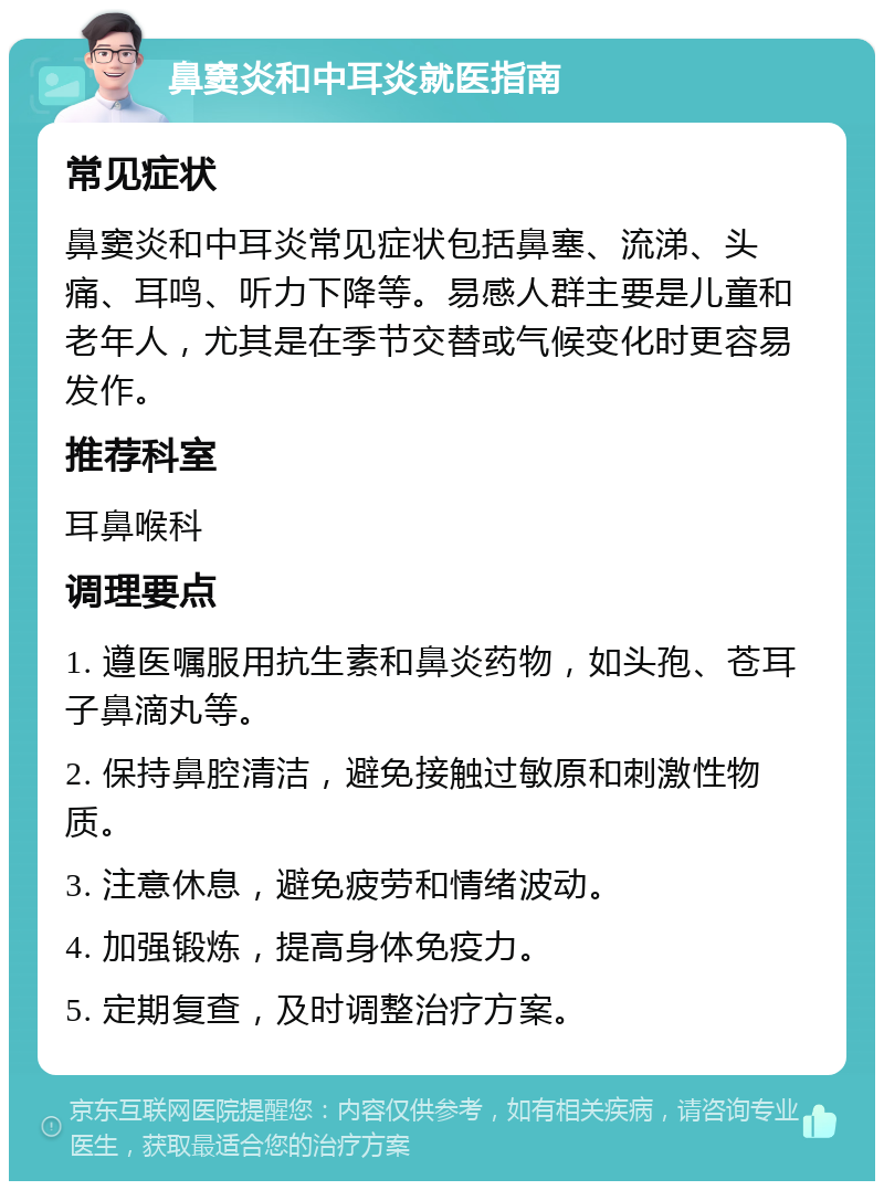 鼻窦炎和中耳炎就医指南 常见症状 鼻窦炎和中耳炎常见症状包括鼻塞、流涕、头痛、耳鸣、听力下降等。易感人群主要是儿童和老年人，尤其是在季节交替或气候变化时更容易发作。 推荐科室 耳鼻喉科 调理要点 1. 遵医嘱服用抗生素和鼻炎药物，如头孢、苍耳子鼻滴丸等。 2. 保持鼻腔清洁，避免接触过敏原和刺激性物质。 3. 注意休息，避免疲劳和情绪波动。 4. 加强锻炼，提高身体免疫力。 5. 定期复查，及时调整治疗方案。