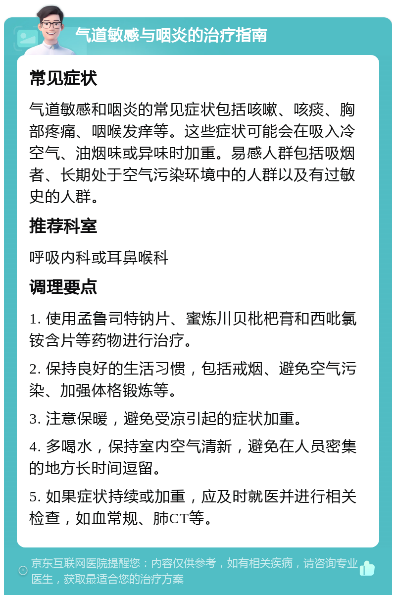 气道敏感与咽炎的治疗指南 常见症状 气道敏感和咽炎的常见症状包括咳嗽、咳痰、胸部疼痛、咽喉发痒等。这些症状可能会在吸入冷空气、油烟味或异味时加重。易感人群包括吸烟者、长期处于空气污染环境中的人群以及有过敏史的人群。 推荐科室 呼吸内科或耳鼻喉科 调理要点 1. 使用孟鲁司特钠片、蜜炼川贝枇杷膏和西吡氯铵含片等药物进行治疗。 2. 保持良好的生活习惯，包括戒烟、避免空气污染、加强体格锻炼等。 3. 注意保暖，避免受凉引起的症状加重。 4. 多喝水，保持室内空气清新，避免在人员密集的地方长时间逗留。 5. 如果症状持续或加重，应及时就医并进行相关检查，如血常规、肺CT等。