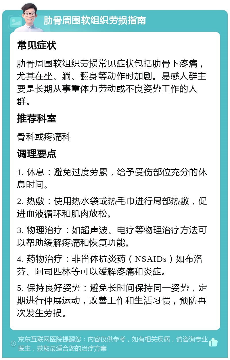 肋骨周围软组织劳损指南 常见症状 肋骨周围软组织劳损常见症状包括肋骨下疼痛，尤其在坐、躺、翻身等动作时加剧。易感人群主要是长期从事重体力劳动或不良姿势工作的人群。 推荐科室 骨科或疼痛科 调理要点 1. 休息：避免过度劳累，给予受伤部位充分的休息时间。 2. 热敷：使用热水袋或热毛巾进行局部热敷，促进血液循环和肌肉放松。 3. 物理治疗：如超声波、电疗等物理治疗方法可以帮助缓解疼痛和恢复功能。 4. 药物治疗：非甾体抗炎药（NSAIDs）如布洛芬、阿司匹林等可以缓解疼痛和炎症。 5. 保持良好姿势：避免长时间保持同一姿势，定期进行伸展运动，改善工作和生活习惯，预防再次发生劳损。