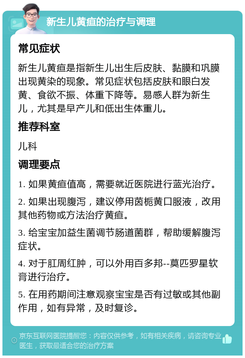 新生儿黄疸的治疗与调理 常见症状 新生儿黄疸是指新生儿出生后皮肤、黏膜和巩膜出现黄染的现象。常见症状包括皮肤和眼白发黄、食欲不振、体重下降等。易感人群为新生儿，尤其是早产儿和低出生体重儿。 推荐科室 儿科 调理要点 1. 如果黄疸值高，需要就近医院进行蓝光治疗。 2. 如果出现腹泻，建议停用茵栀黄口服液，改用其他药物或方法治疗黄疸。 3. 给宝宝加益生菌调节肠道菌群，帮助缓解腹泻症状。 4. 对于肛周红肿，可以外用百多邦--莫匹罗星软膏进行治疗。 5. 在用药期间注意观察宝宝是否有过敏或其他副作用，如有异常，及时复诊。