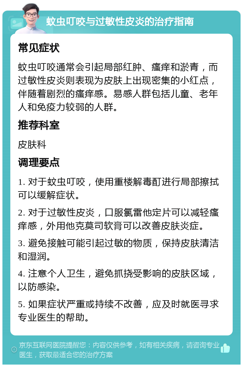 蚊虫叮咬与过敏性皮炎的治疗指南 常见症状 蚊虫叮咬通常会引起局部红肿、瘙痒和淤青，而过敏性皮炎则表现为皮肤上出现密集的小红点，伴随着剧烈的瘙痒感。易感人群包括儿童、老年人和免疫力较弱的人群。 推荐科室 皮肤科 调理要点 1. 对于蚊虫叮咬，使用重楼解毒酊进行局部擦拭可以缓解症状。 2. 对于过敏性皮炎，口服氯雷他定片可以减轻瘙痒感，外用他克莫司软膏可以改善皮肤炎症。 3. 避免接触可能引起过敏的物质，保持皮肤清洁和湿润。 4. 注意个人卫生，避免抓挠受影响的皮肤区域，以防感染。 5. 如果症状严重或持续不改善，应及时就医寻求专业医生的帮助。