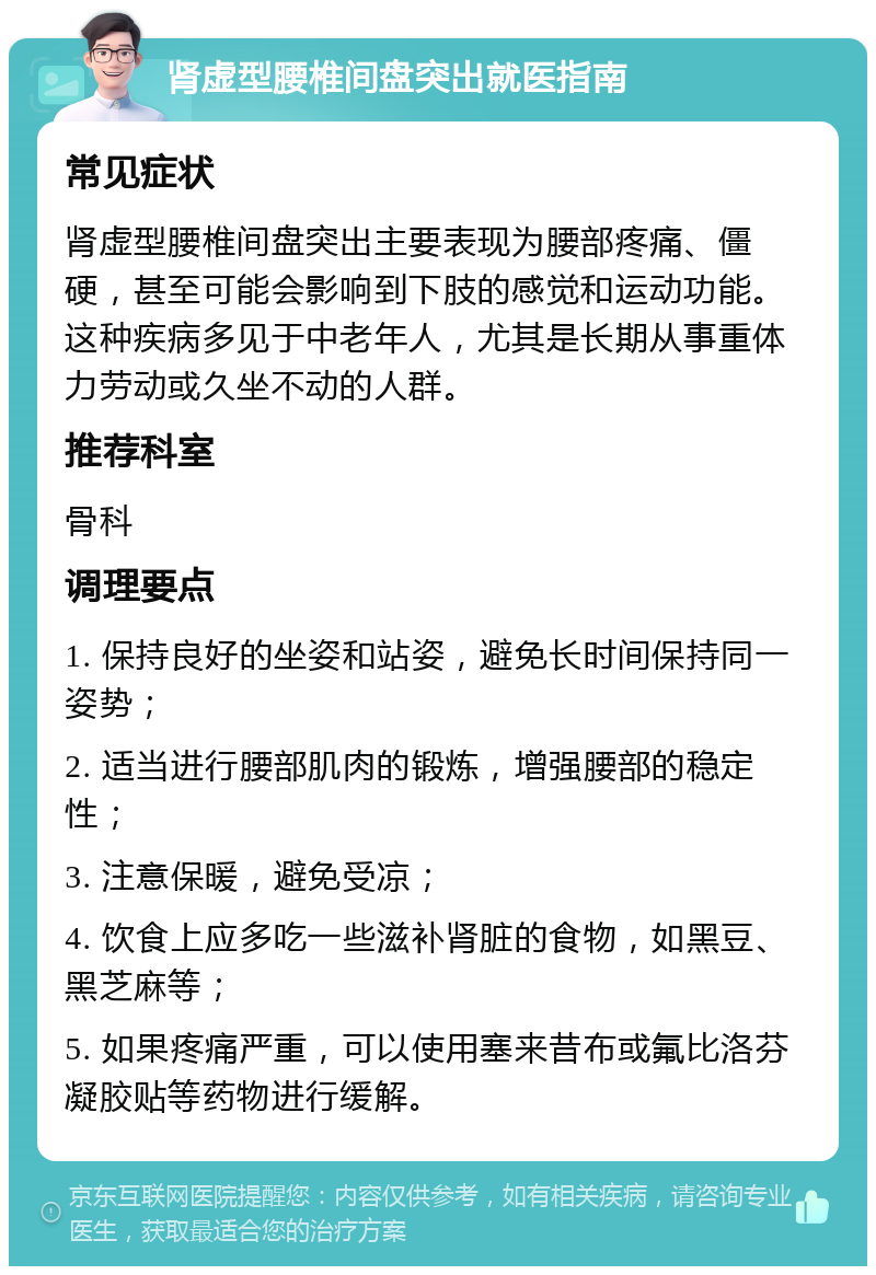 肾虚型腰椎间盘突出就医指南 常见症状 肾虚型腰椎间盘突出主要表现为腰部疼痛、僵硬，甚至可能会影响到下肢的感觉和运动功能。这种疾病多见于中老年人，尤其是长期从事重体力劳动或久坐不动的人群。 推荐科室 骨科 调理要点 1. 保持良好的坐姿和站姿，避免长时间保持同一姿势； 2. 适当进行腰部肌肉的锻炼，增强腰部的稳定性； 3. 注意保暖，避免受凉； 4. 饮食上应多吃一些滋补肾脏的食物，如黑豆、黑芝麻等； 5. 如果疼痛严重，可以使用塞来昔布或氟比洛芬凝胶贴等药物进行缓解。